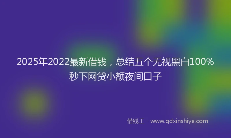2025年2022最新借钱，总结五个无视黑白100%秒下网贷小额夜间口子