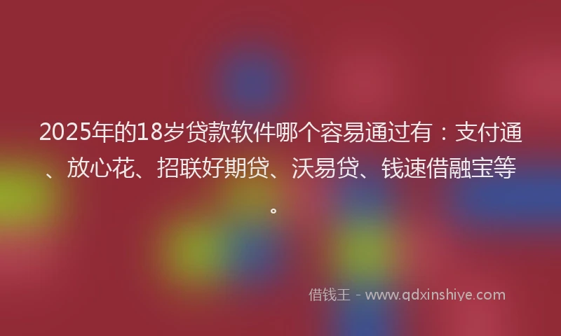 2025年的18岁贷款软件哪个容易通过有：支付通、放心花、招联好期贷、沃易贷、钱速借融宝等。