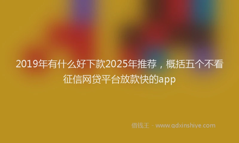 2019年有什么好下款2025年推荐，概括五个不看征信网贷平台放款快的app