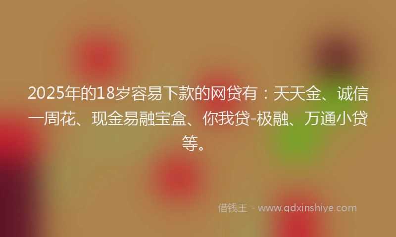 2025年的18岁容易下款的网贷有：天天金、诚信一周花、现金易融宝盒、你我贷-极融、万通小贷等。