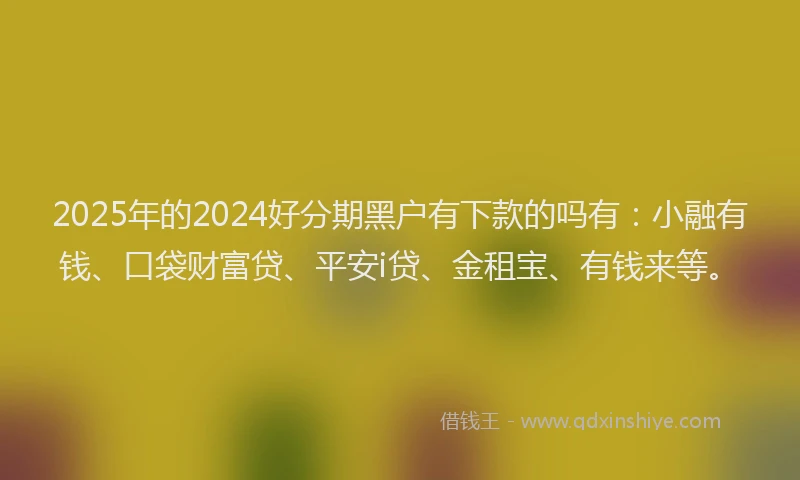 2025年的2024好分期黑户有下款的吗有：小融有钱、口袋财富贷、平安i贷、金租宝、有钱来等。