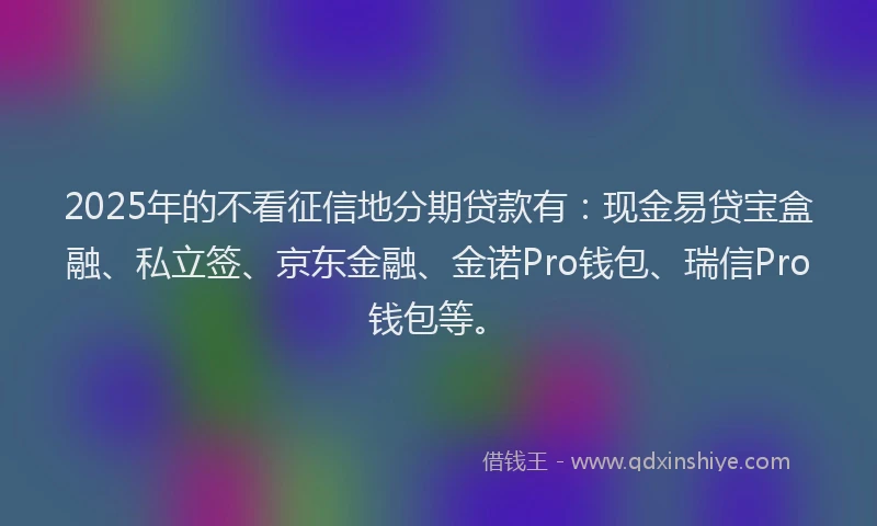 2025年的不看征信地分期贷款有：现金易贷宝盒融、私立签、京东金融、金诺Pro钱包、瑞信Pro钱包等。