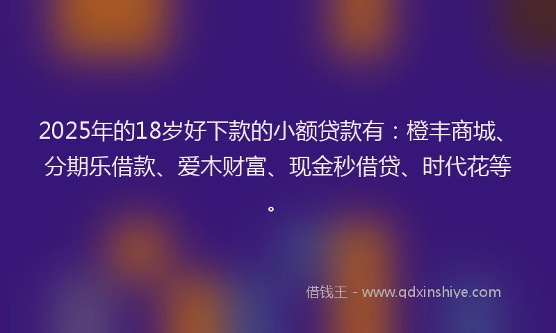 2025年的18岁好下款的小额贷款有：橙丰商城、分期乐借款、爱木财富、现金秒借贷、时代花等。