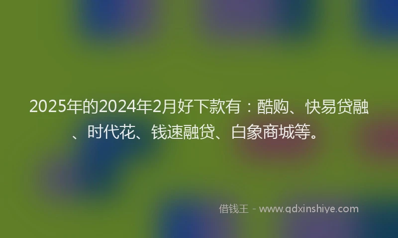 2025年的2024年2月好下款有：酷购、快易贷融、时代花、钱速融贷、白象商城等。