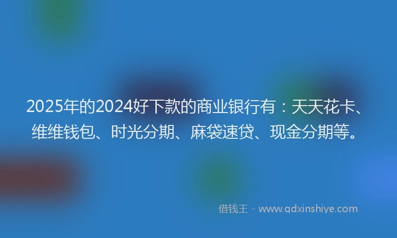 2025年的2024好下款的商业银行有：天天花卡、维维钱包、时光分期、麻袋速贷、现金分期等。