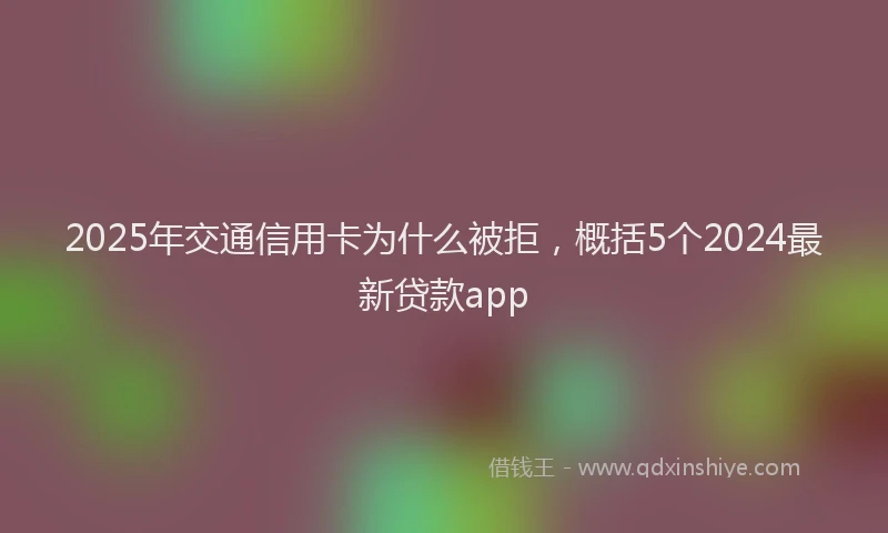 2025年交通信用卡为什么被拒，概括5个2024最新贷款app