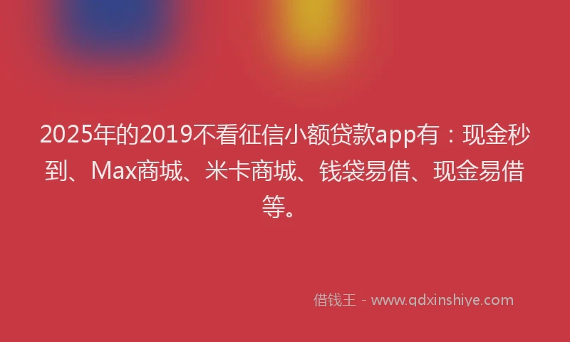 2025年的2019不看征信小额贷款app有：现金秒到、Max商城、米卡商城、钱袋易借、现金易借等。