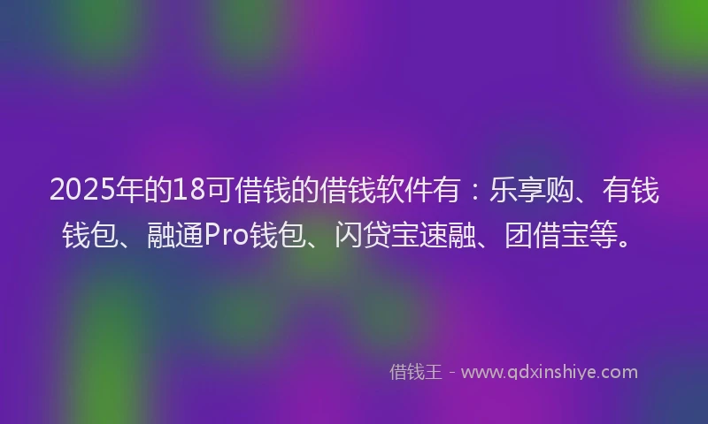 2025年的18可借钱的借钱软件有：乐享购、有钱钱包、融通Pro钱包、闪贷宝速融、团借宝等。