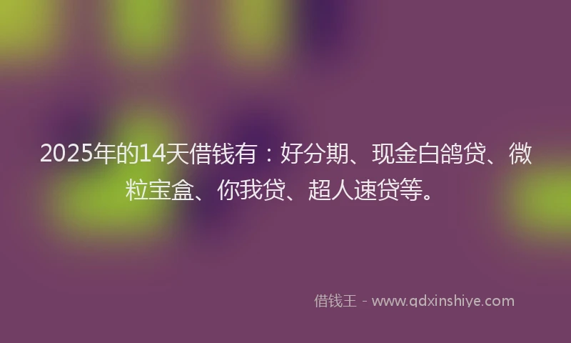 2025年的14天借钱有：好分期、现金白鸽贷、微粒宝盒、你我贷、超人速贷等。