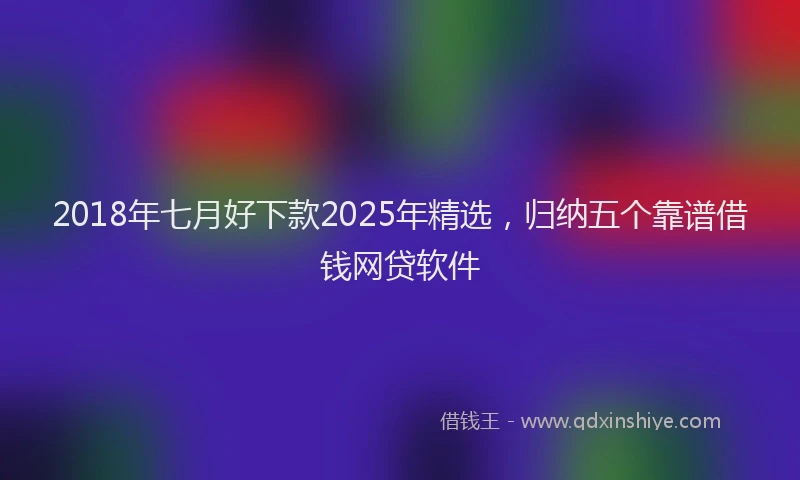 2018年七月好下款2025年精选，归纳五个靠谱借钱网贷软件