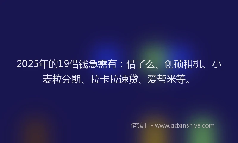 2025年的19借钱急需有：借了么、创硕租机、小麦粒分期、拉卡拉速贷、爱帮米等。