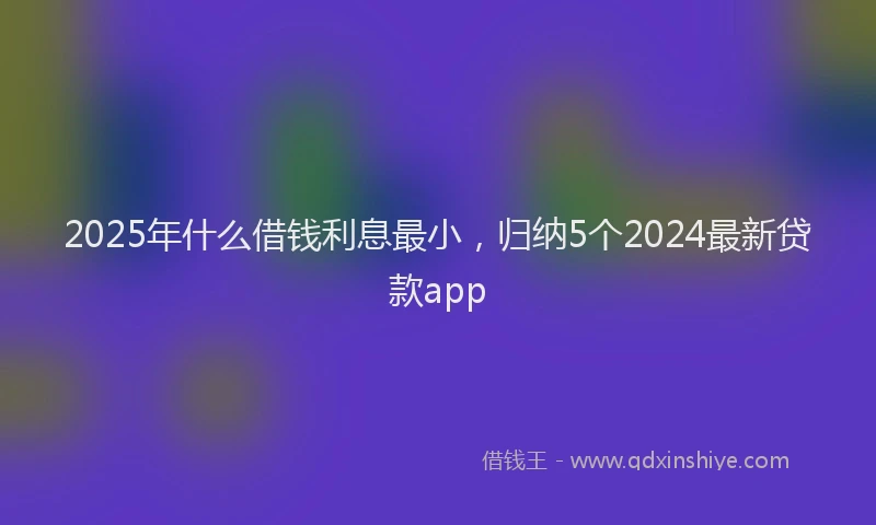 2025年什么借钱利息最小，归纳5个2024最新贷款app