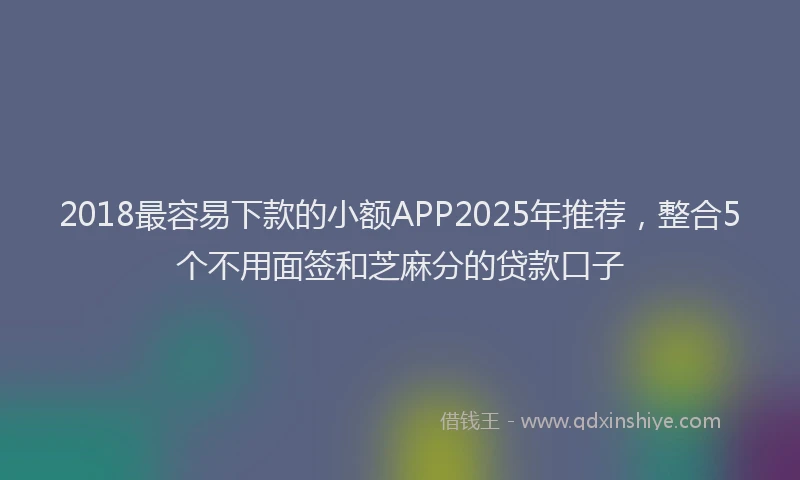 2018最容易下款的小额APP2025年推荐，整合5个不用面签和芝麻分的贷款口子