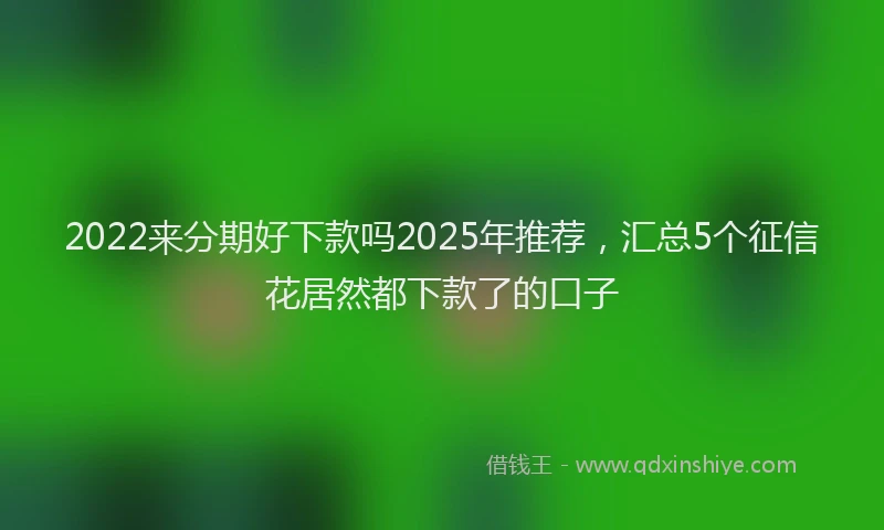 2022来分期好下款吗2025年推荐，汇总5个征信花居然都下款了的口子