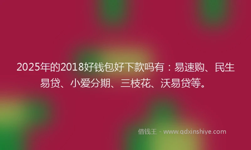 2025年的2018好钱包好下款吗有：易速购、民生易贷、小爱分期、三枝花、沃易贷等。