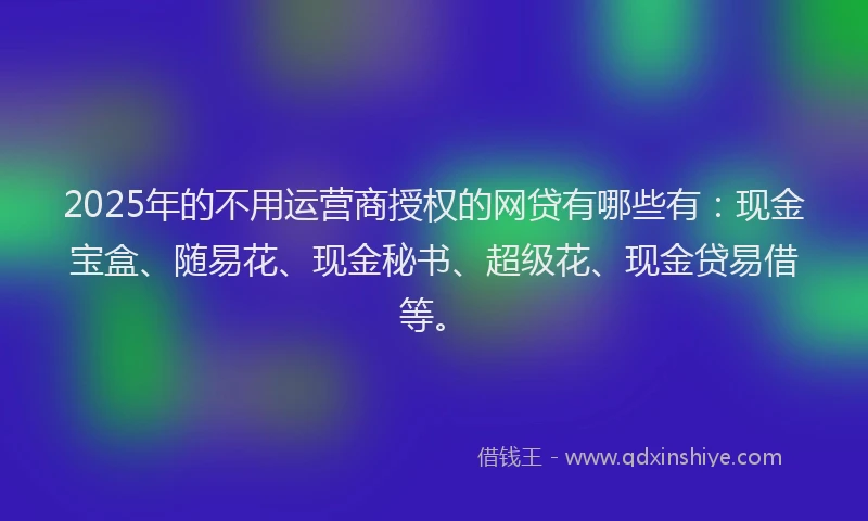 2025年的不用运营商授权的网贷有哪些有：现金宝盒、随易花、现金秘书、超级花、现金贷易借等。