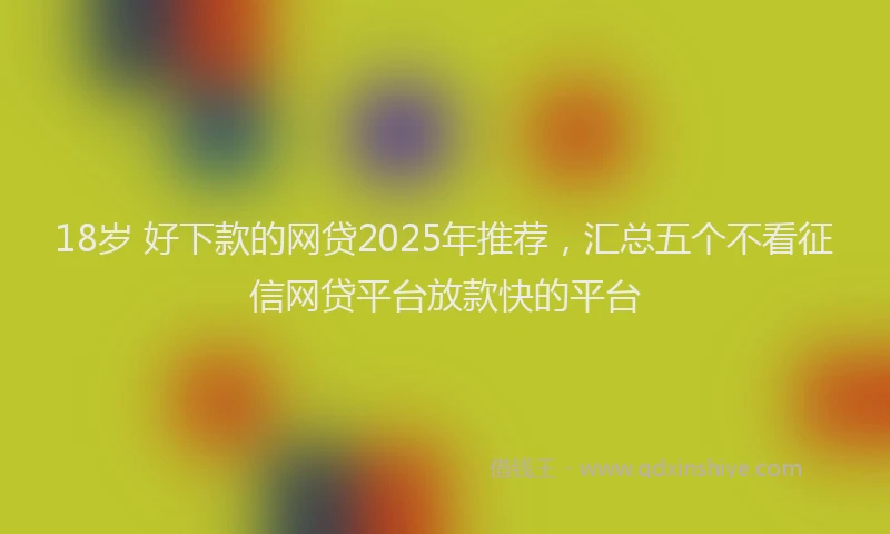 18岁 好下款的网贷2025年推荐，汇总五个不看征信网贷平台放款快的平台