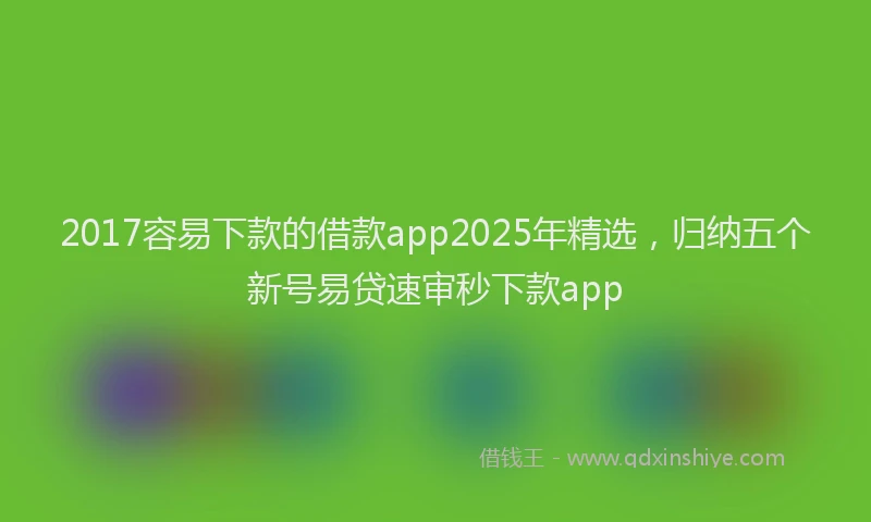 2017容易下款的借款app2025年精选，归纳五个新号易贷速审秒下款app