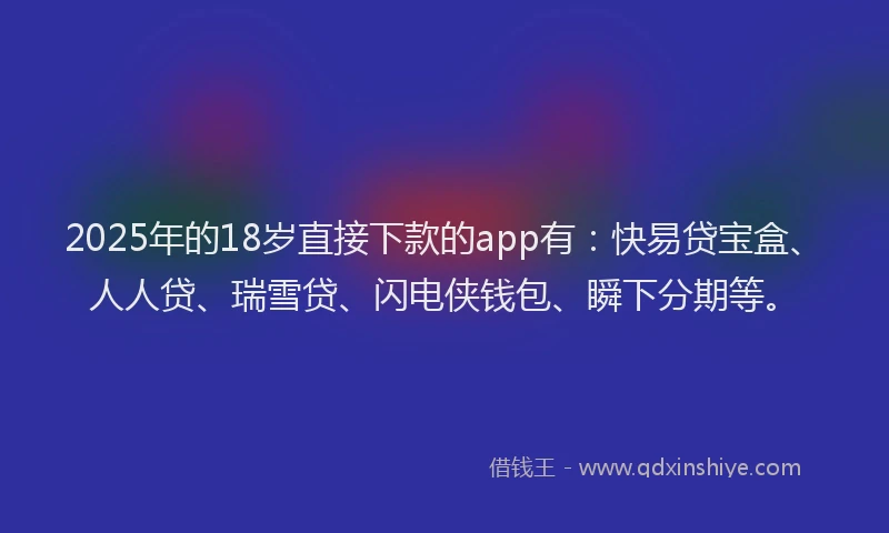 2025年的18岁直接下款的app有：快易贷宝盒、人人贷、瑞雪贷、闪电侠钱包、瞬下分期等。