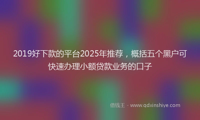 2019好下款的平台2025年推荐，概括五个黑户可快速办理小额贷款业务的口子
