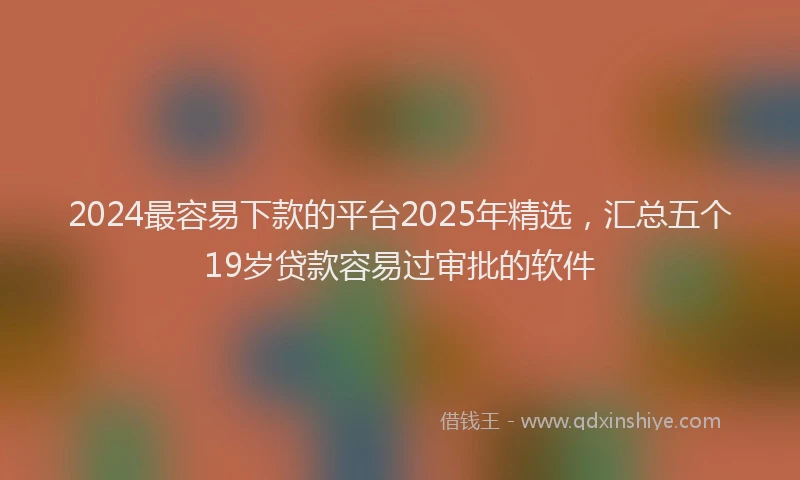 2024最容易下款的平台2025年精选，汇总五个19岁贷款容易过审批的软件