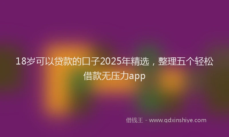 18岁可以贷款的口子2025年精选，整理五个轻松借款无压力app