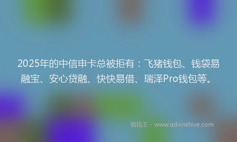 2025年的中信申卡总被拒有：飞猪钱包、钱袋易融宝、安心贷融、快快易借、瑞泽Pro钱包等。