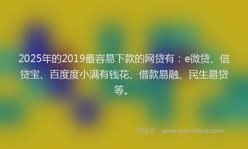 2025年的2019最容易下款的网贷有：e微贷、信贷宝、百度度小满有钱花、借款易融、民生易贷等。
