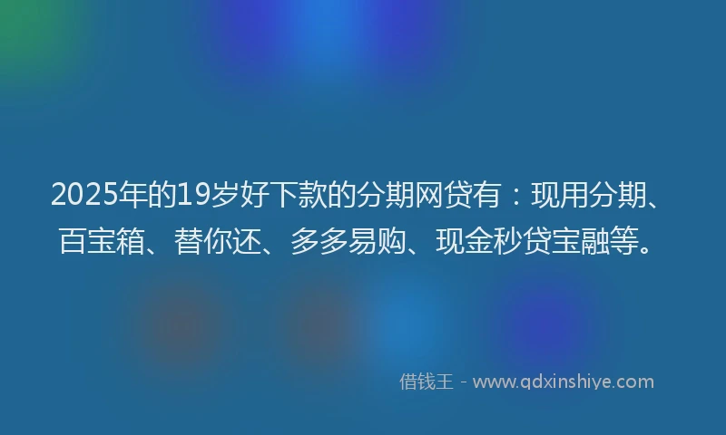 2025年的19岁好下款的分期网贷有：现用分期、百宝箱、替你还、多多易购、现金秒贷宝融等。