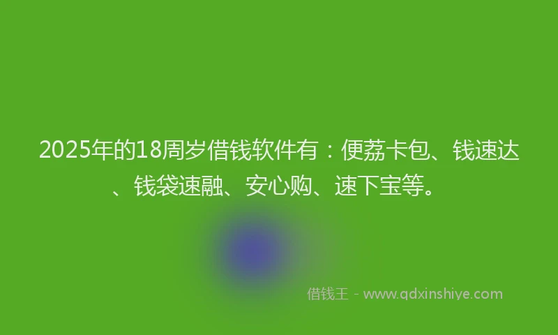 2025年的18周岁借钱软件有：便荔卡包、钱速达、钱袋速融、安心购、速下宝等。