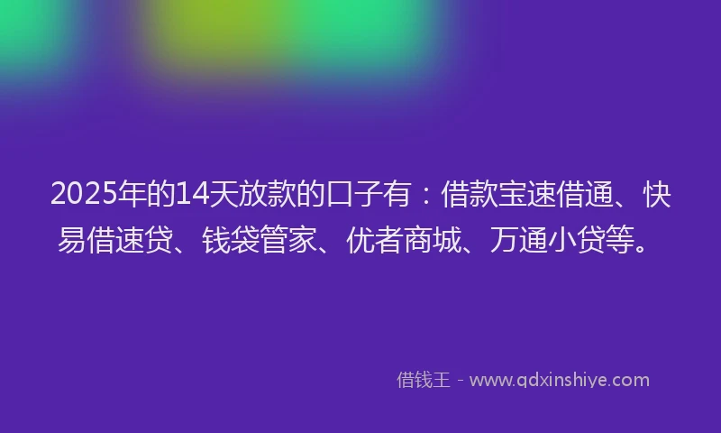 2025年的14天放款的口子有：借款宝速借通、快易借速贷、钱袋管家、优者商城、万通小贷等。