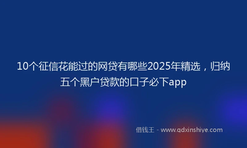 10个征信花能过的网贷有哪些2025年精选，归纳五个黑户贷款的口子必下app