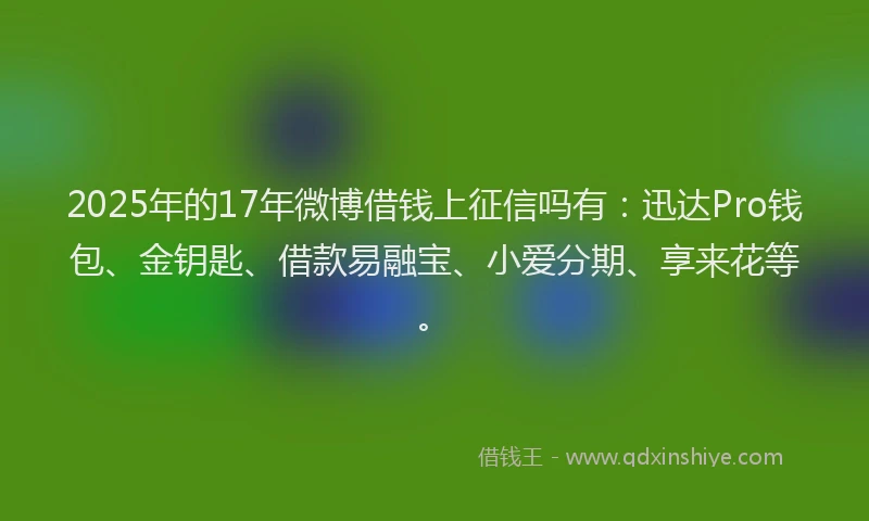 2025年的17年微博借钱上征信吗有：迅达Pro钱包、金钥匙、借款易融宝、小爱分期、享来花等。