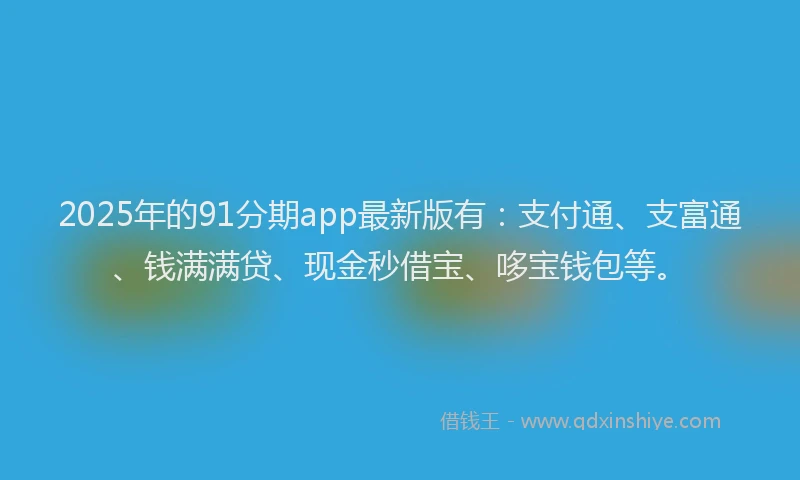 2025年的91分期app最新版有：支付通、支富通、钱满满贷、现金秒借宝、哆宝钱包等。