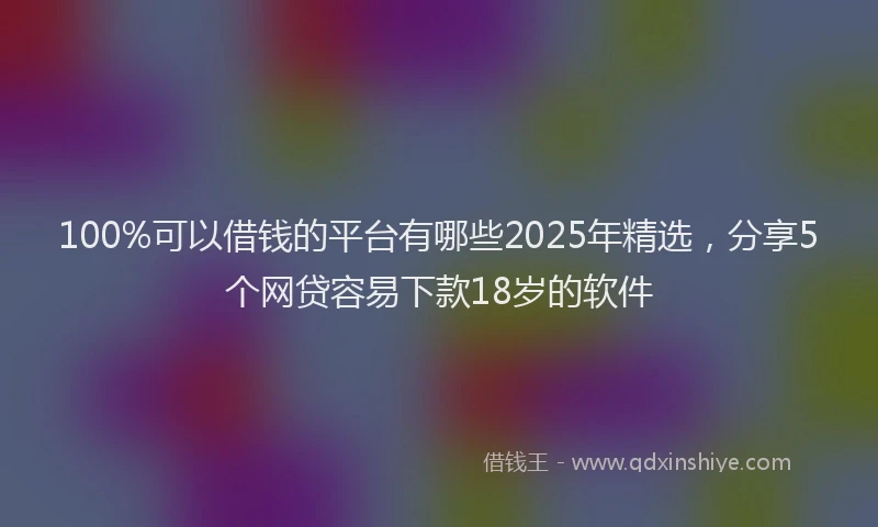 100%可以借钱的平台有哪些2025年精选，分享5个网贷容易下款18岁的软件