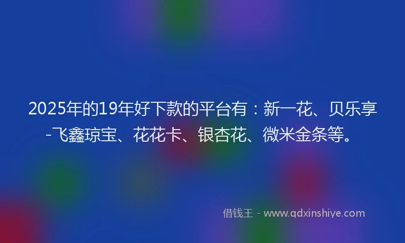 2025年的19年好下款的平台有：新一花、贝乐享-飞鑫琼宝、花花卡、银杏花、微米金条等。