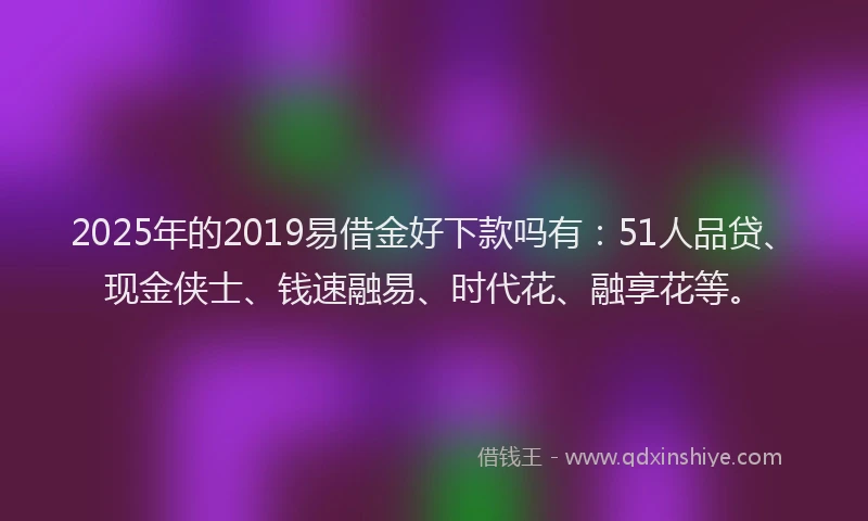 2025年的2019易借金好下款吗有：51人品贷、现金侠士、钱速融易、时代花、融享花等。