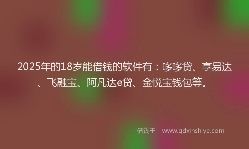 2025年的18岁能借钱的软件有：哆哆贷、享易达、飞融宝、阿凡达e贷、金悦宝钱包等。