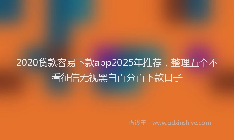 2020贷款容易下款app2025年推荐，整理五个不看征信无视黑白百分百下款口子