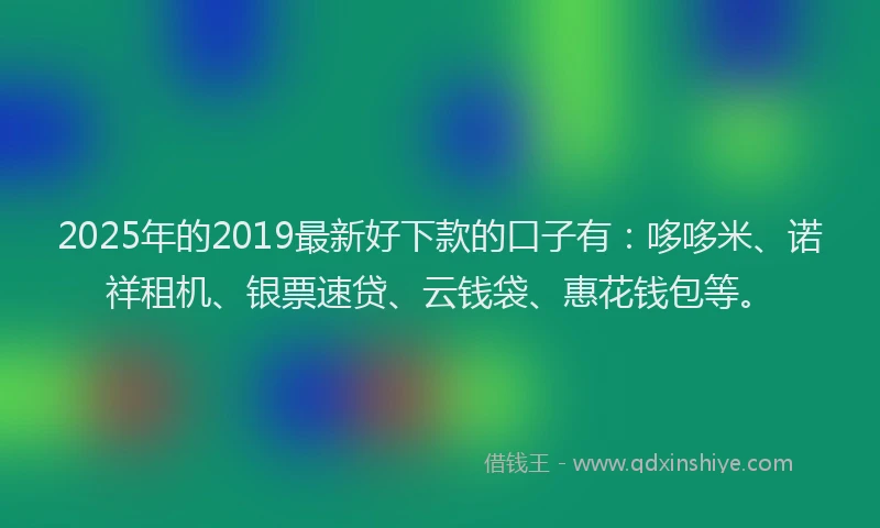 2025年的2019最新好下款的口子有：哆哆米、诺祥租机、银票速贷、云钱袋、惠花钱包等。
