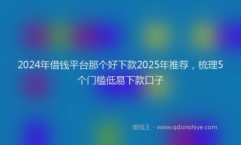 2024年借钱平台那个好下款2025年推荐，梳理5个门槛低易下款口子