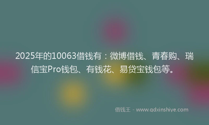 2025年的10063借钱有：微博借钱、青春购、瑞信宝Pro钱包、有钱花、易贷宝钱包等。