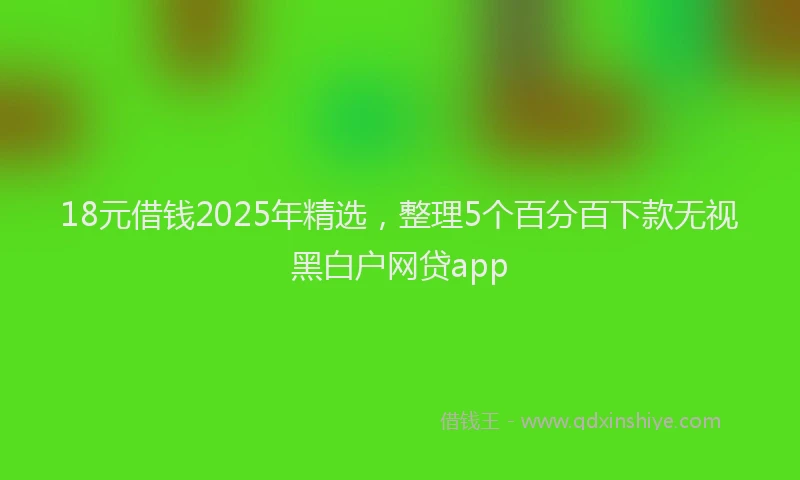 18元借钱2025年精选，整理5个百分百下款无视黑白户网贷app