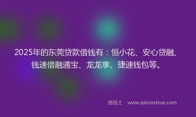 2025年的东莞贷款借钱有：恒小花、安心贷融、钱速借融通宝、龙龙享、捷速钱包等。