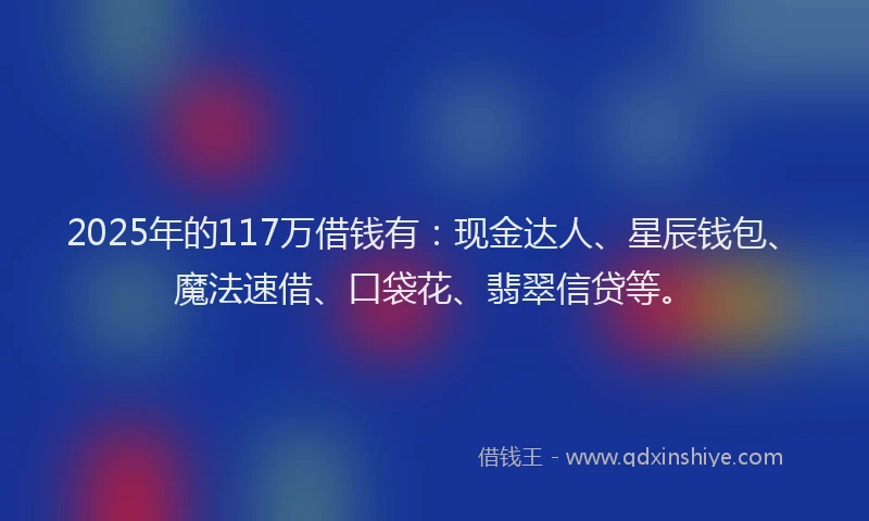 2025年的117万借钱有：现金达人、星辰钱包、魔法速借、口袋花、翡翠信贷等。