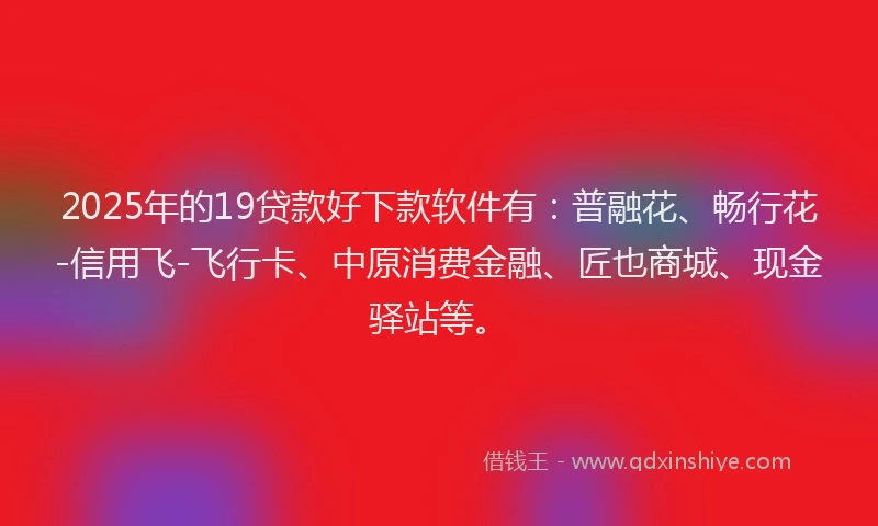2025年的19贷款好下款软件有：普融花、畅行花-信用飞-飞行卡、中原消费金融、匠也商城、现金驿站等。