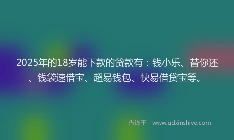 2025年的18岁能下款的贷款有：钱小乐、替你还、钱袋速借宝、超易钱包、快易借贷宝等。