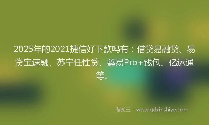 2025年的2021捷信好下款吗有：借贷易融贷、易贷宝速融、苏宁任性贷、鑫易Pro+钱包、亿运通等。