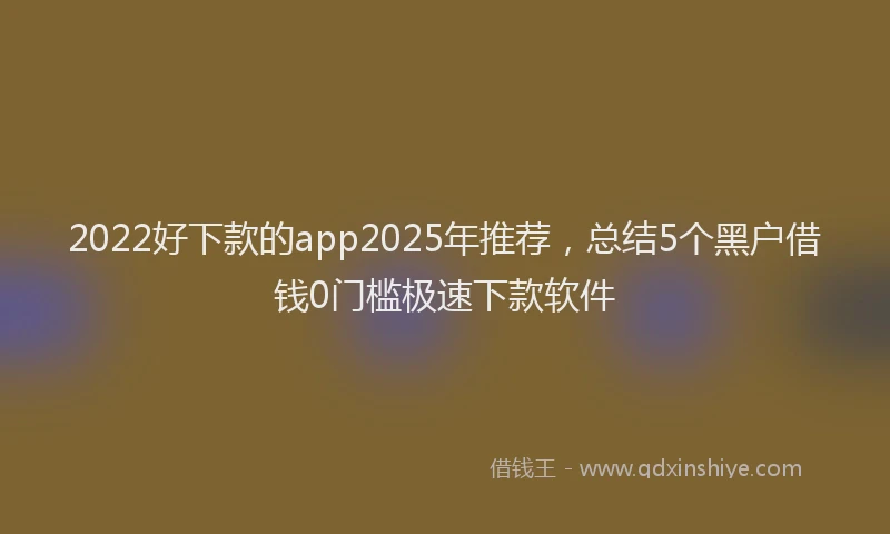 2022好下款的app2025年推荐，总结5个黑户借钱0门槛极速下款软件