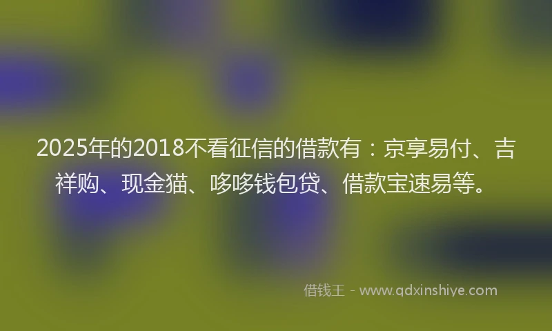 2025年的2018不看征信的借款有：京享易付、吉祥购、现金猫、哆哆钱包贷、借款宝速易等。